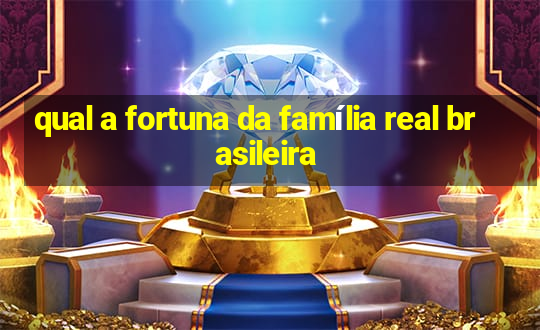 qual a fortuna da família real brasileira