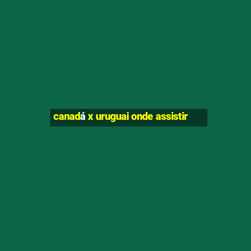 canadá x uruguai onde assistir