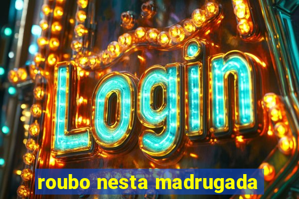 roubo nesta madrugada