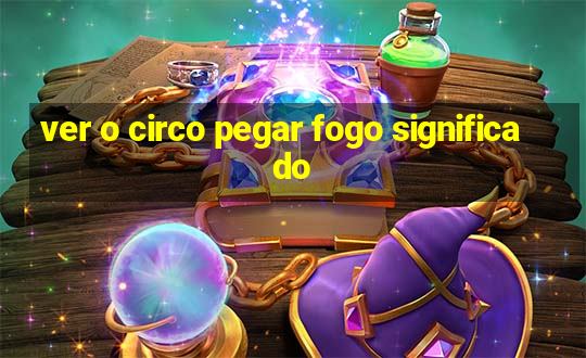 ver o circo pegar fogo significado