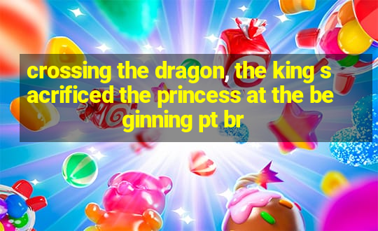 crossing the dragon, the king sacrificed the princess at the beginning pt br