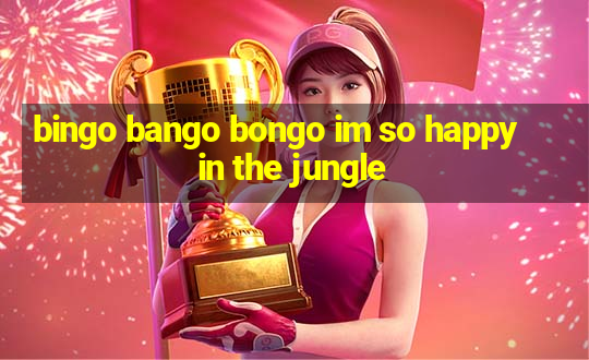 bingo bango bongo im so happy in the jungle