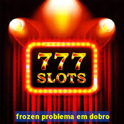 frozen problema em dobro