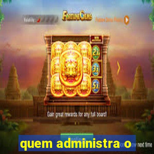 quem administra o