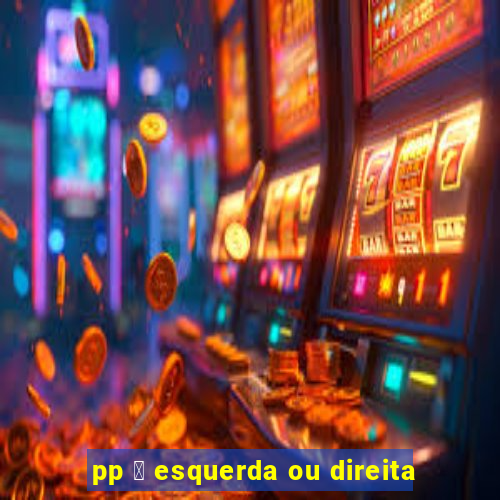 pp 茅 esquerda ou direita