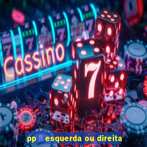 pp 茅 esquerda ou direita