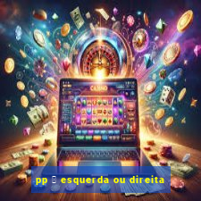 pp 茅 esquerda ou direita