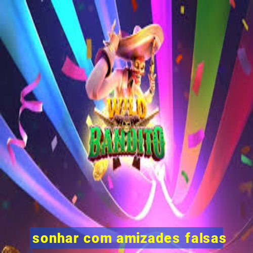 sonhar com amizades falsas